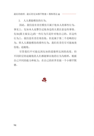 最好的榜样: 最后的先知穆罕默德·穆斯塔法J
94
人人都能模仿的行为。2.
因此，我们没有责任模仿只属于他本人的那些行为。
事实上，先知本人也警告过他身边的人要注意这些事情。
先知(愿主福安之)的一些行为只是针对他自己的，在这些
行为上，我们没有责任效仿他。但是属于第二个范畴的行
为，即人人都能模仿的那些行为，我们有责任尽可能地效
仿他、追随他。
尽管我们不可能达到先知的道德所达到的高度，但
不同阶层的追随他的人们都能够以他的行为为榜样，根据
自己不同的能力和权力，在自己的世界里做一个小穆罕默
德。
 