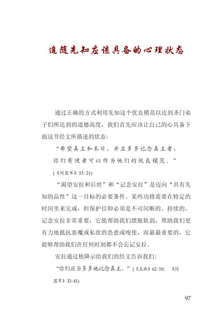 97
追随先知应该具备的心理状态
通过正确的方式利用先知这个优良模范以达到圣门弟
子们所达到的道德高度，我们首先应该让自己的心具备下
面这节经文所描述的状态:
“希望真主和末日，并且多多记念真主者，
你 们 有 使 者 可 以 作 为 他 们 的 优 良 模 范 。 ”
(《同盟军》33:21)
“渴望安拉和后世”和“记念安拉”是迈向“具有先
知的品性”这一目标的必要条件。某些功修需要在特定的
时间里来完成，但保护信仰必须是不可间断的、持续的。
记念安拉非常重要，它能帮助我们摆脱软弱，帮助我们更
有力地抵抗恶魔或私欲的怂恿或唆使，而最最重要的，它
能够帮助我们在任何时刻都不会忘记安拉。
安拉通过他降示给我们的经文告诉我们:
“你们应当多多地记念真主，”(《主麻》62:10； 《同
盟军》33:41)
 