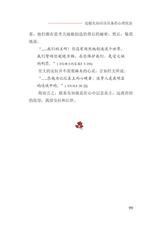 追随先知应该具备的心理状态
99
着，他们都在思考天地被创造的背后的秘密，然后，敬畏
地说:
“......我们的主啊！你没有徒然地创造这个世界。
我们赞颂你超绝万物，求你保护我们，免受火狱
的刑罚。”(《仪姆兰的家属》3:191)
至大的安拉并不需要麻木的心灵，正如经文所说:
“......悲哉为记忆真主而心硬者，这等人是在明显
的迷误中的。”(《队伍》39:22)
简而言之，联系先知就是在心中记念真主，远离世俗
的欲望，渴望安拉和后世。
 