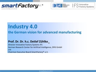 www.smartfactory-kl.de

Industry 4.0
the German vision for advanced manufacturing
Prof. Dr. Dr. h.c. Detlef Zühlke
Director Innovative Factory Systems IFS
German Research Center for Artificial Intelligence, DFKI GmbH
and

Chairman Executive Board SmartFactoryKL e.V.

© smartfactory-KL 2013-1

 