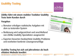 Usability Testing


Zühlke führt mit einem mobilen Testlabor Usability
Tests beim Kunden durch
Vorgehen
•      Benutzer erledigen realistische Aufgaben mit
       dem zu testenden System
•      Bedienung wird aufgezeichnet und anschließend
       von Zühlke Usability Spezialisten ausgewertet
•      Experten bewerten beobachtete Usability Probleme
       und erarbeiten konkrete Lösungsvorschläge


Usability Testing hat sich seit Jahrzehnten als hoch
effektive Methode bewährt
Zühlke Usability Engineering | Dr. Thomas Memmel, Dr. Thorsten Büring, Philippe Arm   20. September 2011   Folie 10   © Zühlke 2011
 