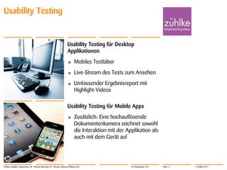 Usability Testing


                                                                     Usability Testing für Desktop
                                                                     Applikationen
                                                                     •      Mobiles Testlabor
                                                                     •      Live-Stream des Tests zum Ansehen
                                                                     •      Umfassender Ergebnisreport mit
                                                                            Highlight-Videos

                                                                     Usability Testing für Mobile Apps
                                                                     •      Zusätzlich: Eine hochauflösende
                                                                            Dokumentenkamera zeichnet sowohl
                                                                            die Interaktion mit der Applikation als
                                                                            auch mit dem Gerät auf




Zühlke Usability Engineering | Dr. Thomas Memmel, Dr. Thorsten Büring, Philippe Arm                   20. September 2011   Folie 11   © Zühlke 2011
 