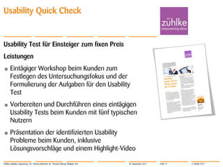 Usability Quick Check


Usability Test für Einsteiger zum fixen Preis
Leistungen
•      Eintägiger Workshop beim Kunden zum
       Festlegen des Untersuchungsfokus und der
       Formulierung der Aufgaben für den Usability
       Test
•      Vorbereiten und Durchführen eines eintägigen
       Usability Tests beim Kunden mit fünf typischen
       Nutzern
•      Präsentation der identifizierten Usability
       Probleme beim Kunden, inklusive
       Lösungsvorschläge und einem Highlight-Video

Zühlke Usability Engineering | Dr. Thomas Memmel, Dr. Thorsten Büring, Philippe Arm   20. September 2011   Folie 12   © Zühlke 2011
 