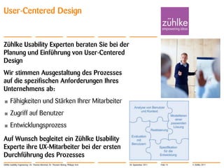 User-Centered Design


Zühlke Usability Experten beraten Sie bei der
Planung und Einführung von User-Centered
Design
Wir stimmen Ausgestaltung des Prozesses
auf die spezifischen Anforderungen Ihres
Unternehmens ab:
•      Fähigkeiten und Stärken Ihrer Mitarbeiter
•      Zugriff auf Benutzer
•      Entwicklungsprozess
Auf Wunsch begleitet ein Zühlke Usability
Experte ihre UX-Mitarbeiter bei der ersten
Durchführung des Prozesses
Zühlke Usability Engineering | Dr. Thomas Memmel, Dr. Thorsten Büring, Philippe Arm   20. September 2011   Folie 15   © Zühlke 2011
 