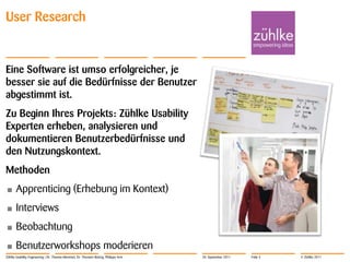 User Research


Eine Software ist umso erfolgreicher, je
besser sie auf die Bedürfnisse der Benutzer
abgestimmt ist.
Zu Beginn Ihres Projekts: Zühlke Usability
Experten erheben, analysieren und
dokumentieren Benutzerbedürfnisse und
den Nutzungskontext.
Methoden
•      Apprenticing (Erhebung im Kontext)
•      Interviews
•      Beobachtung
•      Benutzerworkshops moderieren
Zühlke Usability Engineering | Dr. Thomas Memmel, Dr. Thorsten Büring, Philippe Arm   20. September 2011   Folie 3   © Zühlke 2011
 