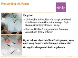 Prototyping mit Papier


                                                                     Vorgehen
                                                                     •      Zühlke führt Stakeholder-Workshops durch und
                                                                            erstellt anhand von Grobanforderungen Papier-
                                                                            Skizzen einer User Interface-Lösung
                                                                     •      Der Low-Fidelity-Prototyp wird mit Benutzern
                                                                            getestet und iterativ optimiert


                                                                     Eignet sich vor allem in frühen Projektphasen, wenn
                                                                     noch wenig Benutzeranforderungen bekannt sind
                                                                     Geringe Erstellungs- und Änderungskosten


Zühlke Usability Engineering | Dr. Thomas Memmel, Dr. Thorsten Büring, Philippe Arm             20. September 2011   Folie 6   © Zühlke 2011
 