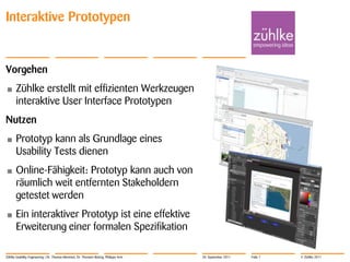 Interaktive Prototypen


Vorgehen
•      Zühlke erstellt mit effizienten Werkzeugen
       interaktive User Interface Prototypen
Nutzen
•      Prototyp kann als Grundlage eines
       Usability Tests dienen
•      Online-Fähigkeit: Prototyp kann auch von
       räumlich weit entfernten Stakeholdern
       getestet werden
•      Ein interaktiver Prototyp ist eine effektive
       Erweiterung einer formalen Spezifikation

Zühlke Usability Engineering | Dr. Thomas Memmel, Dr. Thorsten Büring, Philippe Arm   20. September 2011   Folie 7   © Zühlke 2011
 