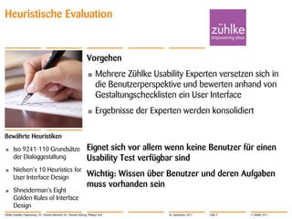 Heuristische Evaluation


                                                                     Vorgehen
                                                                     •      Mehrere Zühlke Usability Experten versetzen sich in
                                                                            die Benutzerperspektive und bewerten anhand von
                                                                            Gestaltungschecklisten ein User Interface
                                                                     •      Ergebnisse der Experten werden konsolidiert

Bewährte Heuristiken
•      Iso 9241-110 Grundsätze                                       Eignet sich vor allem wenn keine Benutzer für einen
       der Dialoggestaltung                                          Usability Test verfügbar sind
•      Nielsen‘s 10 Heuristics for
       User Interface Design                                         Wichtig: Wissen über Benutzer und deren Aufgaben
                                                                     muss vorhanden sein
•      Shneiderman's Eight
       Golden Rules of Interface
       Design
Zühlke Usability Engineering | Dr. Thomas Memmel, Dr. Thorsten Büring, Philippe Arm             20. September 2011   Folie 9   © Zühlke 2011
 