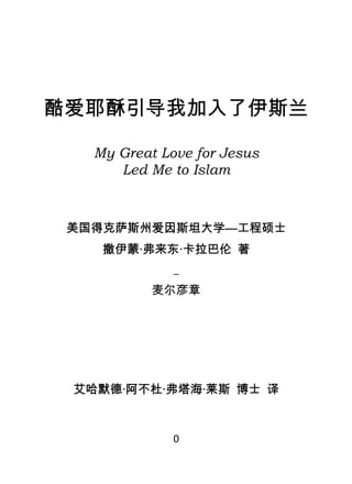酷爱耶酥引导我加入了伊斯兰

       My Great Love for Jesus
          Led Me to Islam



     美国得克萨斯州爱因斯坦大学—工程硕士
        撒伊蒙·弗来东·卡拉巴伦 著
                  _
               麦尔彦章




     艾哈默德·阿不杜·弗塔海·莱斯 博士 译


                  0
 
 