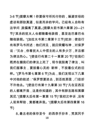 3-8 节}提摩太啊！你要保守所托付你的，躲避世俗的
虚谈和那敌真道，似是而非的学问。已经有人自称有
这学问，就偏离了真道。{提摩太前书第六章第 20—21
节}“其余的犹太人也都随着他装假，甚至连巴拿巴也
随他装假。”{加拉太书第二章第十三节}犹如：使徒行
传和罗马书所述：他们所见，就归荣耀与神，对保罗
说：“兄台，你看犹太人中信主的人有多少万，并且都
为律法热心。”{使徒行传第二十一章第 20 节}“但我们
既然在捆我们的律法上死了，现今就脱离了律法，叫
我们服事主，要按着心灵的 新样，不按着仪式的旧
样。”{罗马书第七章第 6 节}为此，我们发现以下几章
中对他的叙述：“保罗想要进去，到百姓那里，门徒却
不许他去。”{使徒行传第十九章第 30 节}“凡在亚西亚
的人都离开我，这是你知道的，其中有腓吉路和黑摩
其尼.”{提摩太后传第一章第 15 节}“我初次申诉，没有
人前来帮助，竟都离弃我。“{提摩太后传第四章第 16
节}
     8、最古老的保存至今 的西奈手抄本，梵其冈手
              18
 
 