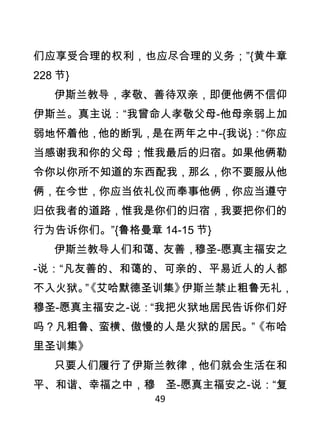 们应享受合理的权利，也应尽合理的义务；”{黄牛章
228 节}
    伊斯兰教导，孝敬、善待双亲，即便他俩不信仰
伊斯兰。真主说：“我曾命人孝敬父母-他母亲弱上加
弱地怀着他，他的断乳，是在两年之中-{我说}：“你应
当感谢我和你的父母；惟我最后的归宿。如果他俩勒
令你以你所不知道的东西配我，那么，你不要服从他
俩，在今世，你应当依礼仪而奉事他俩，你应当遵守
归依我者的道路，惟我是你们的归宿，我要把你们的
行为告诉你们。”{鲁格曼章 14-15 节}
    伊斯兰教导人们和蔼、友善，穆圣-愿真主福安之
-说：“凡友善的、和蔼的、可亲的、平易近人的人都
不入火狱。 艾哈默德圣训集》
     ”
     《        伊斯兰禁止粗鲁无礼，
穆圣-愿真主福安之-说：“我把火狱地居民告诉你们好
吗？凡粗鲁、蛮横、傲慢的人是火狱的居民。”《布哈
里圣训集》
    只要人们履行了伊斯兰教律，他们就会生活在和
平、和谐、幸福之中，穆 圣-愿真主福安之-说：“复
               49
 
 