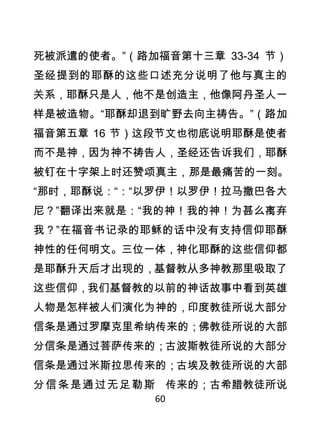 死被派遣的使者。”（路加福音第十三章 33-34 节）
圣经提到的耶酥的这些口述充分说明了他与真主的
关系，耶酥只是人，他不是创造主，他像阿丹圣人一
样是被造物。“耶酥却退到旷野去向主祷告。”（路加
福音第五章 16 节）这段节文也彻底说明耶酥是使者
而不是神，因为神不祷告人，圣经还告诉我们，耶酥
被钉在十字架上时还赞颂真主，那是最痛苦的一刻。
“那时，耶酥说：“：“以罗伊！以罗伊！拉马撒巴各大
尼？”翻译出来就是：“我的神！我的神！为甚么离弃
我？”在福音书记录的耶稣的话中没有支持信仰耶酥
神性的任何明文。三位一体，神化耶酥的这些信仰都
是耶酥升天后才出现的，基督教从多神教那里吸取了
这些信仰，我们基督教的以前的神话故事中看到英雄
人物是怎样被人们演化为神的，印度教徒所说大部分
信条是通过罗摩克里希纳传来的；佛教徒所说的大部
分信条是通过菩萨传来的；古波斯教徒所说的大部分
信条是通过米斯拉思传来的；古埃及教徒所说的大部
分 信 条 是 通 过 无 足 勒 斯 传来的；古希腊教徒所说
              60
 
 