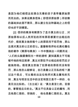 是因为他们相信这些清白无辜的孩子是带着原始罪
而死去的。如果说赎身信条（即信仰原始罪）所依赖
的基础如此弱不禁风，那么建立在这种基础之上的信
仰也好不到哪里。
    [2] 信仰的赎身和赎罪为了显示真主的公正，对
原始罪和以后人类所犯的所有罪恶都要付出相应的
代价，假若真主饶恕每个人的罪恶而不惩罚他，那么
这是对真主的公正的否认。基督教牧师杜伦奥伦撒在
他的著作《赎罪与赎身》一书中围绕这一问题而说：
“人们的头脑要像阳光一样的透明，要知道真主不可能
破坏他的特定规律，真主对罪犯予以相应的惩罚后才
能饶恕他。假若真主怒饶了犯罪者的罪恶而没有惩
罚，那么他怎么能够说，自己是最公正无私的呢？通
过这个观点，可以看的出这位牧师对真主属性的无
知，真主与现世生活中的法官和国王是不一样的，也
是无法比拟的。《古兰经》说：“真主是至仁的、至慈
的、掌管报应日的主。”真主不仅具备公正的属性，而
且他是仁慈的、恕饶的， 他也是最仁慈的主。真主
             68
 
 