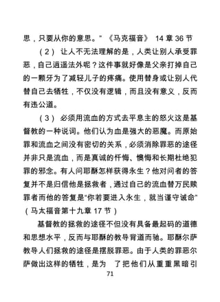 思，只要从你的意思。” 《马克福音》 14 章 36 节
    （2） 让人不无法理解的是，人类让别人承受罪
恶，自己逍遥法外呢？这件事就好像是父亲打掉自己
的一颗牙为了减轻儿子的疼痛。使用替身或让别人代
替自己去牺牲，不仅没有逻辑，而且没有意义，反而
有违公道。
    （3） 必须用流血的方式去平息主的怒火这是基
督教的一种说词。他们认为血是强大的恶魔。而原始
罪和流血之间没有密切的关系，必须消除罪恶的途径
并非只是流血，而是真诚的忏悔、懊悔和长期杜绝犯
罪的邪念。有人问耶酥怎样获得永生？他对问者的答
复并不是归信他是拯救者，通过自己的流血替万民赎
罪者而他的答复是“你若要进入永生，就当谨守诫命”
（马太福音第十九章 17 节）
    基督教的拯救的途径不但没有具备最起码的道德
和思想水平，反而与耶酥的教导背道而驰。耶酥尔萨
教导人们拯救的途径是摆脱罪恶。由于人类的罪恶尔
萨做出这样的牺牲，是为 了 把 他 们 从 重 重 黑 暗 引
              71
 
 