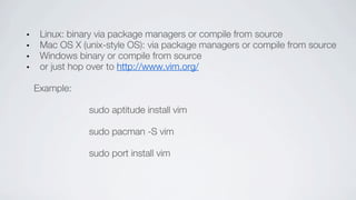 Linux: binary via package managers or compile from source
 Mac OS X (unix-style OS): via package managers or compile from source
 Windows binary or compile from source
 or just hop over to http://www.vim.org/

Example:

            sudo aptitude install vim

            sudo pacman -S vim

            sudo port install vim
 