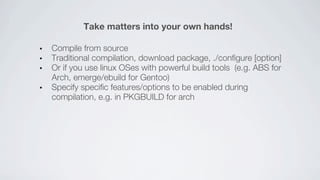 Take matters into your own hands!

Compile from source
Traditional compilation, download package, ./configure [option]
Or if you use linux OSes with powerful build tools (e.g. ABS for
Arch, emerge/ebuild for Gentoo)
Specify specific features/options to be enabled during
compilation, e.g. in PKGBUILD for arch
 