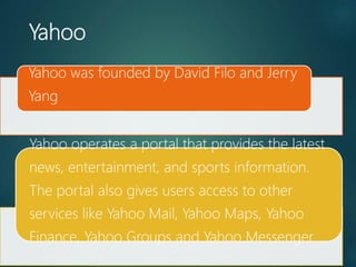 Yahoo
Yahoo was founded by David Filo and Jerry
Yang
Yahoo operates a portal that provides the latest
news, entertainment, and sports information.
The portal also gives users access to other
services like Yahoo Mail, Yahoo Maps, Yahoo
Finance, Yahoo Groups and Yahoo Messenger.
 