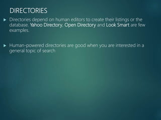 DIRECTORIES
 Directories depend on human editors to create their listings or the
database. Yahoo Directory, Open Directory and Look Smart are few
examples.
 Human-powered directories are good when you are interested in a
general topic of search
 