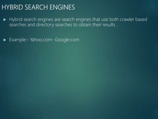 HYBRID SEARCH ENGINES
 Hybrid search engines are search engines that use both crawler based
searches and directory searches to obtain their results .
 Example:- Yahoo.com- Google.com
 