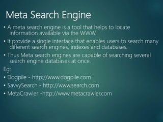 Meta Search Engine
• A meta search engine is a tool that helps to locate
information available via the WWW.
• It provide a single interface that enables users to search many
different search engines, indexes and databases.
• Thus Meta search engines are capable of searching several
search engine databases at once.
Eg:
• Dogpile - http://www.dogpile.com
• SavvySearch - http://www.search.com
• MetaCrawler -http://www.metacrawler.com
 