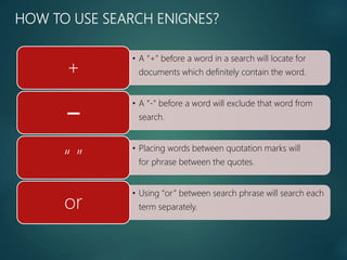HOW TO USE SEARCH ENIGNES?
• A “+” before a word in a search will locate for
documents which definitely contain the word.
+
• A “-” before a word will exclude that word from
search.
-
• Placing words between quotation marks will
for phrase between the quotes.
“ ”
• Using “or” between search phrase will search each
term separately.
or
 
