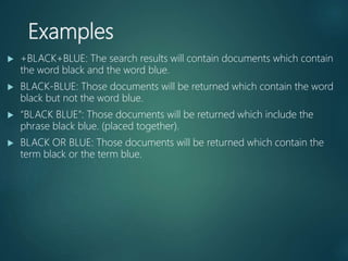 Examples
 +BLACK+BLUE: The search results will contain documents which contain
the word black and the word blue.
 BLACK-BLUE: Those documents will be returned which contain the word
black but not the word blue.
 “BLACK BLUE”: Those documents will be returned which include the
phrase black blue. (placed together).
 BLACK OR BLUE: Those documents will be returned which contain the
term black or the term blue.
 