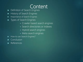 Content
 Definition of Search Engines
 History of Search Engines
 Importance of Search Engines
 Types of Search Engines
 Crawler based search engines
 Search directories or indexes
 Hybrid search engines
 Meta search engines
 How to use Search Engines?
 Conclusion
 References
 