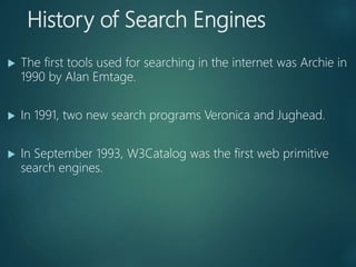 History of Search Engines
 The first tools used for searching in the internet was Archie in
1990 by Alan Emtage.
 In 1991, two new search programs Veronica and Jughead.
 In September 1993, W3Catalog was the first web primitive
search engines.
 