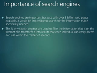 Importance of search engines
 Search engines are important because with over 8 billion web pages
available, it would be impossible to search for the information that is
specifically needed.
 This is why search engines are used to filter the information that is on the
internet and transform it into results that each individual can easily access
and use within the matter of seconds
 