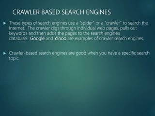 CRAWLER BASED SEARCH ENGINES
 These types of search engines use a "spider" or a "crawler" to search the
Internet. The crawler digs through individual web pages, pulls out
keywords and then adds the pages to the search engine's
database. Google and Yahoo are examples of crawler search engines.
 Crawler-based search engines are good when you have a specific search
topic.
 