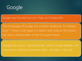 Google
Google was founded by Larry Page and Sergey Brin.
The homepage of Google has a button labeled as “I’m feeling
lucky ”. When a user types in a search and clicks on the button ,
the user is directly taken to the first search result.
Google has various “special features” which include weather, unit
conversion, currency conversion, time , calculator, maps etc.
 