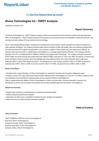 Find Industry reports, Company profiles
ReportLinker                                                                        and Market Statistics



                                         >> Get this Report Now by email!

Zhone Technologies Inc - SWOT Analysis
Published on October 2010

                                                                                                              Report Summary

The Zhone Technologies Inc - SWOT Analysis company profile is the essential source for top-level company data and information.
Zhone Technologies Inc - SWOT Analysis examines the company's key business structure and operations, history and products, and
provides summary analysis of its key revenue lines and strategy.


Zhone Technologies (Zhone) designs, develops and manufactures communications network equipment for telecom, wireless and
cable operators worldwide. The company's products allow service providers to offer high quality video and interactive entertainment,
and internet protocol (IP) enabled next generation voice services in addition to their existing voice and data service offerings. Its
products allow service provider to migrate legacy technologies to a converged packet based architecture. The company primarily
operates in the US. It is headquartered in Oakland, California and employs about 330 people. The company recorded revenues of
$126.5 million during the financial year ended December 2009 (FY2009), a decrease of 13.5% over 2008. The decline in revenue was
due to decrease in product revenue, which was affected due to the global recession and credit contraction which made many
customers defer or reduce their network expansion. The operating loss of the company was $8.7 million in FY2009, compared to
operating loss of $91.4 million in 2008. Its net loss was $10 million in FY2009, compared net loss of $92.5 million in 2008.


Scope of the Report


- Provides all the crucial information on Zhone Technologies Inc required for business and competitor intelligence needs
- Contains a study of the major internal and external factors affecting Zhone Technologies Inc in the form of a SWOT analysis as well
as a breakdown and examination of leading product revenue streams of Zhone Technologies Inc
-Data is supplemented with details on Zhone Technologies Inc history, key executives, business description, locations and
subsidiaries as well as a list of products and services and the latest available statement from Zhone Technologies Inc


Reasons to Purchase


- Support sales activities by understanding your customers' businesses better
- Qualify prospective partners and suppliers
- Keep fully up to date on your competitors' business structure, strategy and prospects
- Obtain the most up to date company information available




                                                                                                               Table of Content

Table of Contents:


SWOT COMPANY PROFILE: Zhone Technologies Inc
Key Facts: Zhone Technologies Inc
Company Overview: Zhone Technologies Inc
Business Description: Zhone Technologies Inc
Company History: Zhone Technologies Inc



Zhone Technologies Inc - SWOT Analysis                                                                                            Page 1/4
 
