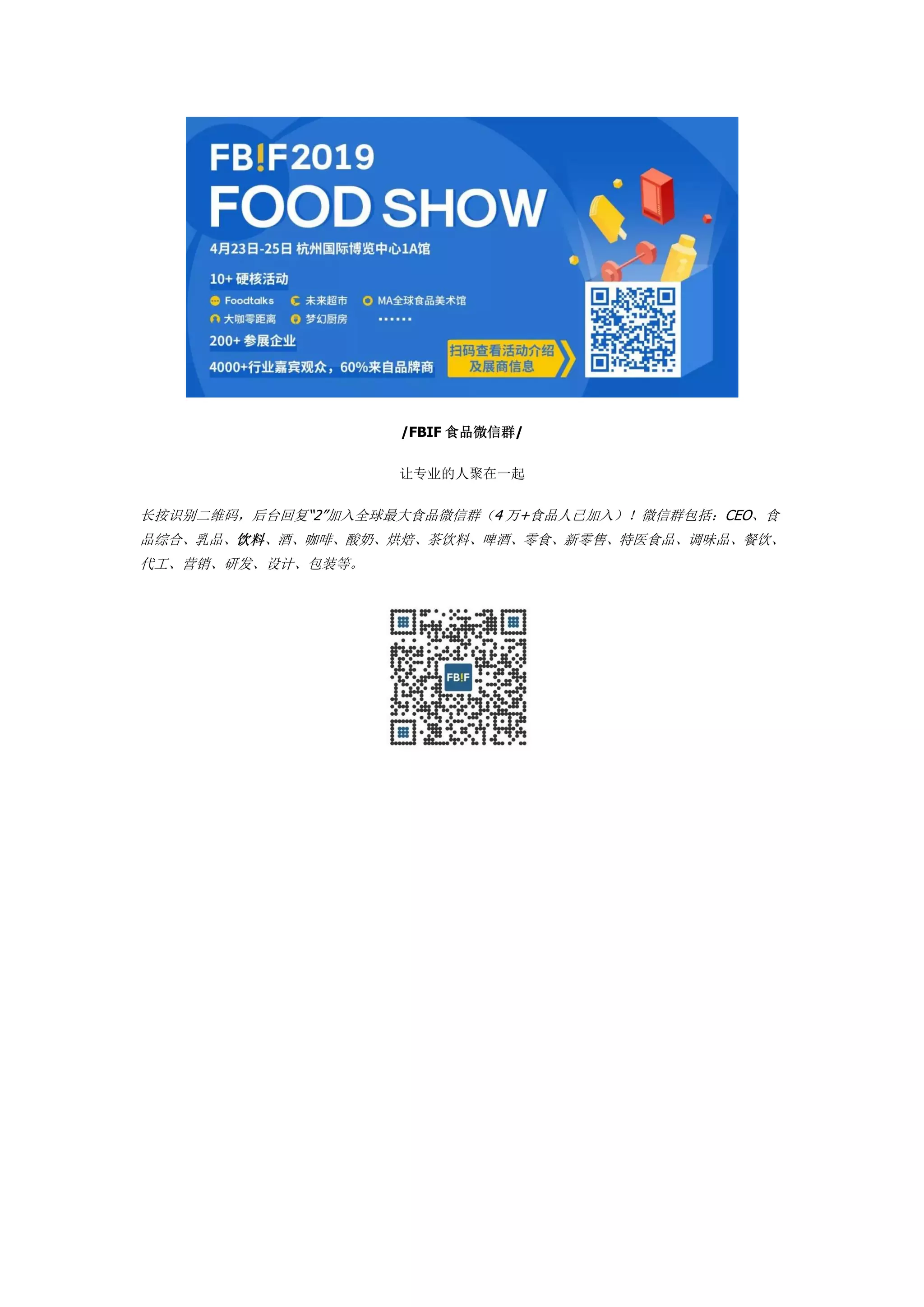 /FBIF 食品微信群/
让专业的人聚在一起
长按识别二维码，后台回复“2”加入全球最大食品微信群（4 万+食品人已加入）！微信群包括：CEO、食
品综合、乳品、饮料、酒、咖啡、酸奶、烘焙、茶饮料、啤酒、零食、新零售、特医食品、调味品、餐饮、
代工、营销、研发、设计、包装等。
 