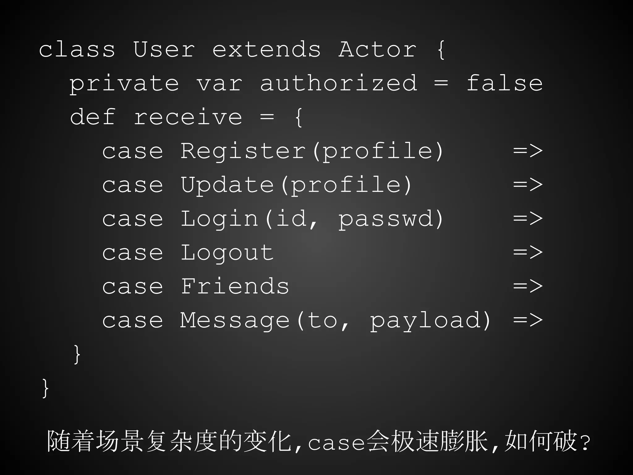 class User extends Actor {
private var authorized = false
def receive = {
case Register(profile) =>
case Update(profile) =>
case Login(id, passwd) =>
case Logout =>
case Friends =>
case Message(to, payload) =>
}
}
随着场景复杂度的变化,case会极速膨胀,如何破?
 