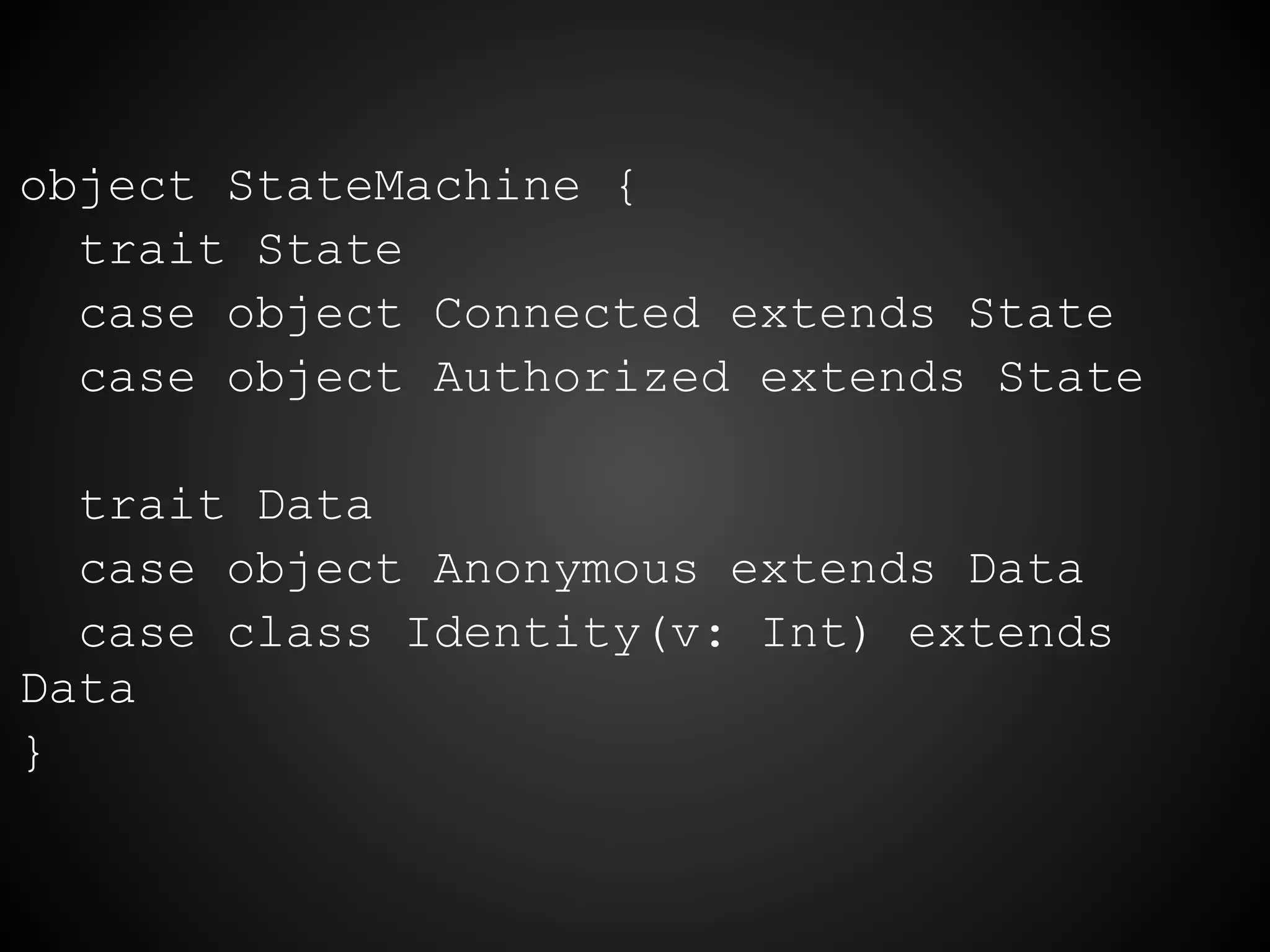 object StateMachine {
trait State
case object Connected extends State
case object Authorized extends State
trait Data
case object Anonymous extends Data
case class Identity(v: Int) extends
Data
}
 