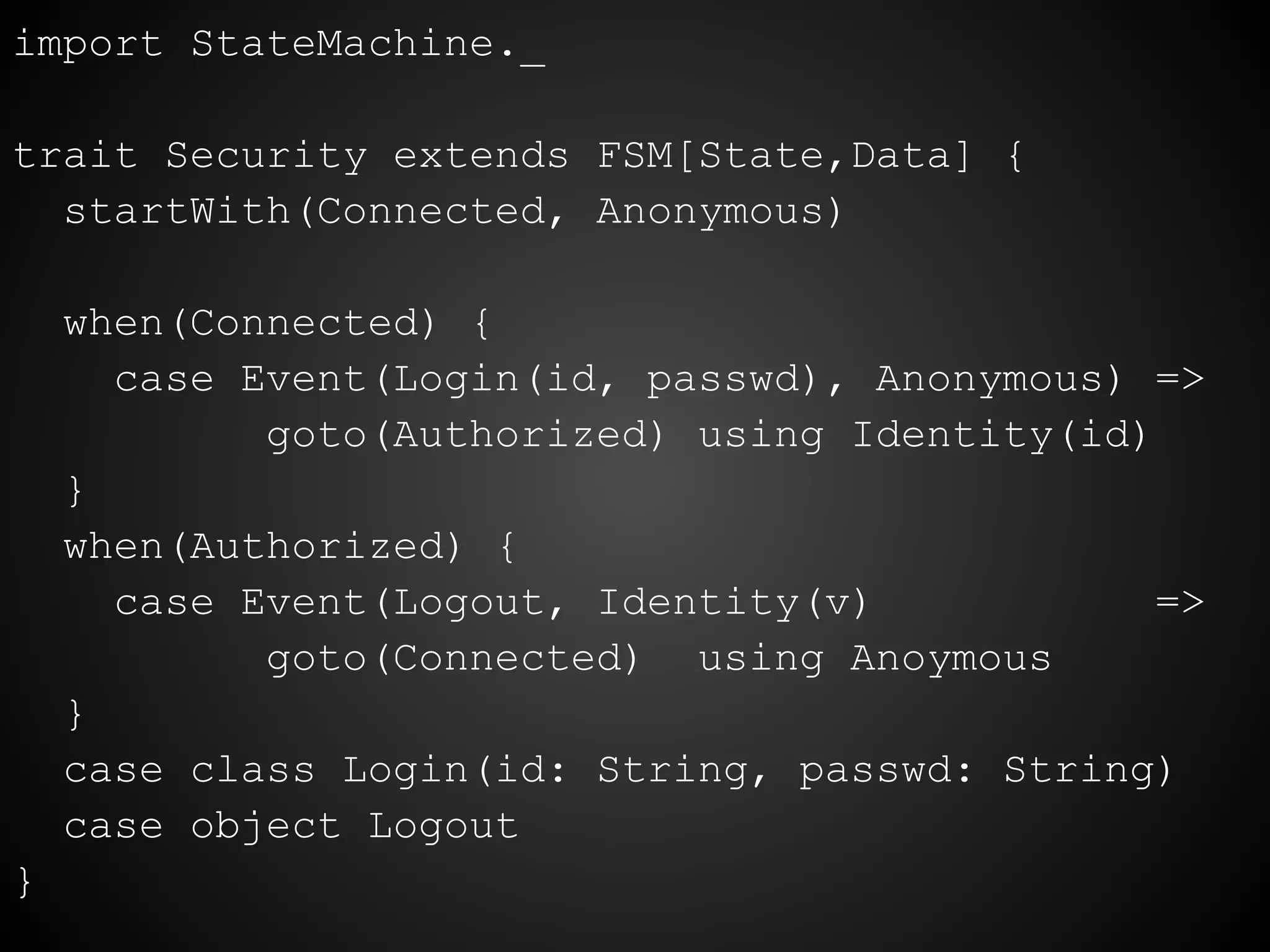 import StateMachine._
trait Security extends FSM[State,Data] {
startWith(Connected, Anonymous)
when(Connected) {
case Event(Login(id, passwd), Anonymous) =>
goto(Authorized) using Identity(id)
}
when(Authorized) {
case Event(Logout, Identity(v) =>
goto(Connected) using Anoymous
}
case class Login(id: String, passwd: String)
case object Logout
}
 