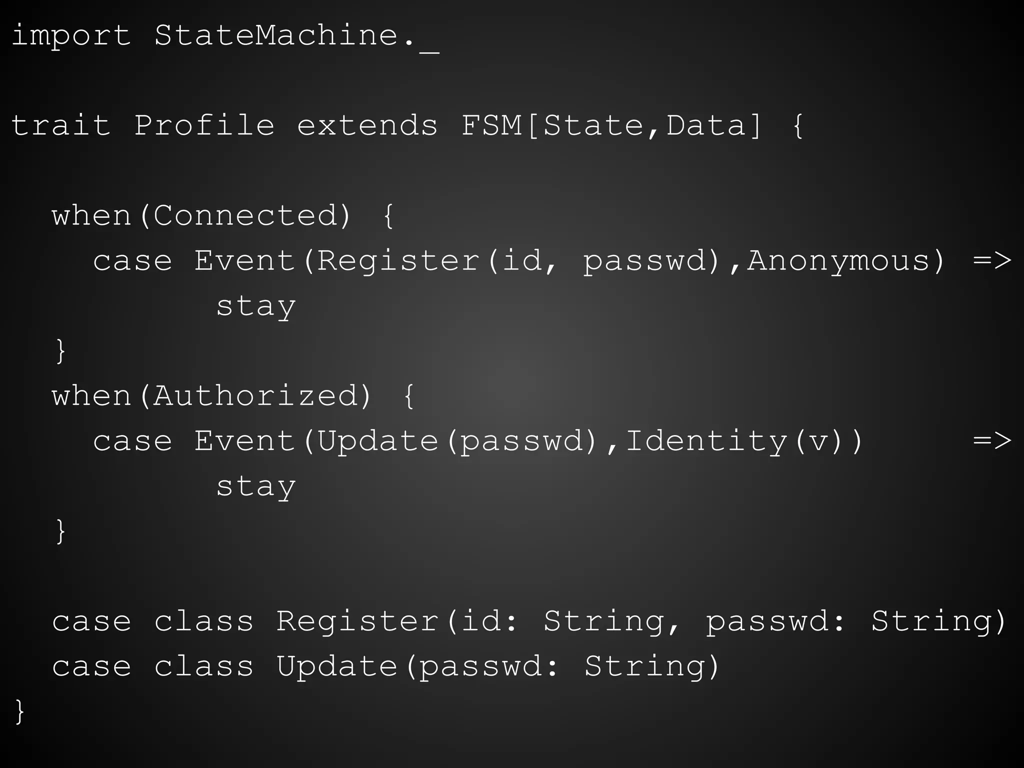 import StateMachine._
trait Profile extends FSM[State,Data] {
when(Connected) {
case Event(Register(id, passwd),Anonymous) =>
stay
}
when(Authorized) {
case Event(Update(passwd),Identity(v)) =>
stay
}
case class Register(id: String, passwd: String)
case class Update(passwd: String)
}
 