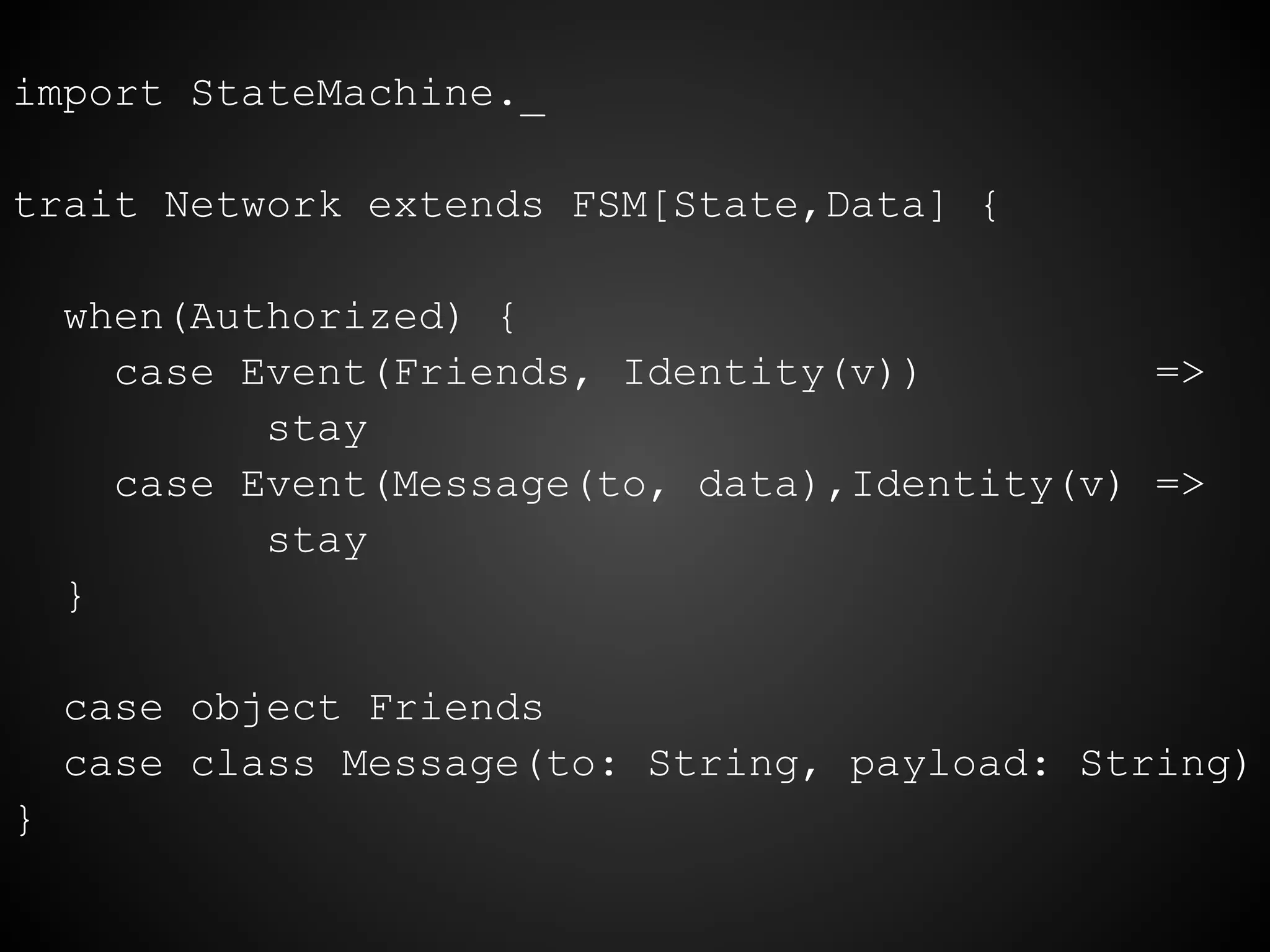 import StateMachine._
trait Network extends FSM[State,Data] {
when(Authorized) {
case Event(Friends, Identity(v)) =>
stay
case Event(Message(to, data),Identity(v) =>
stay
}
case object Friends
case class Message(to: String, payload: String)
}
 