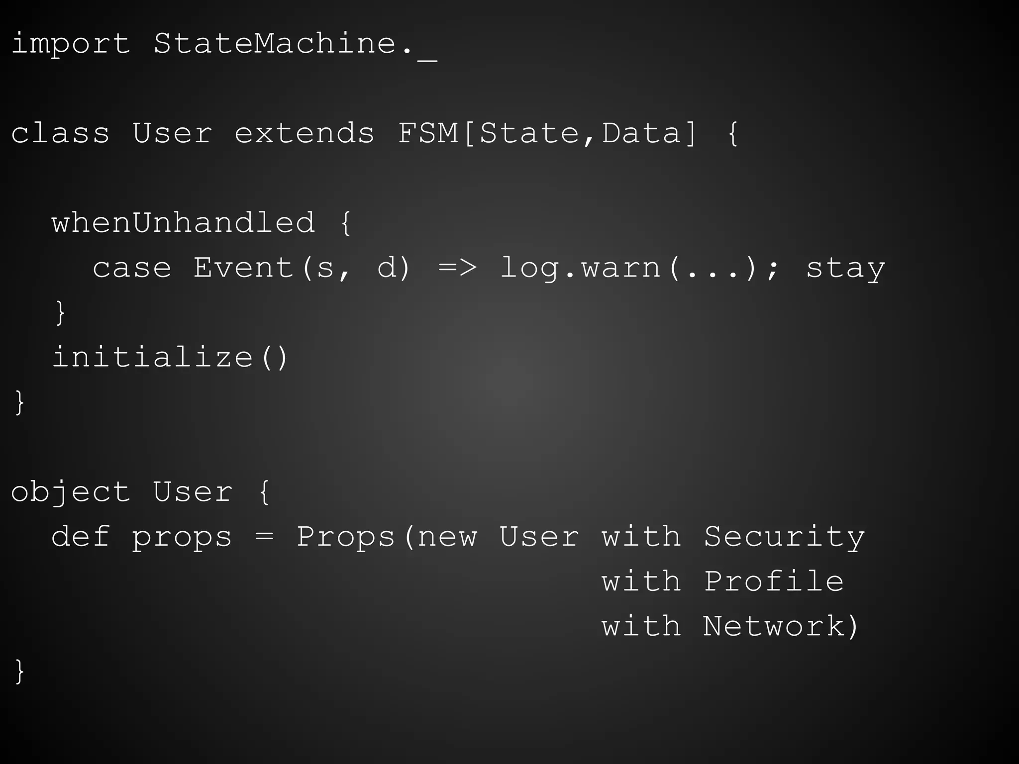 import StateMachine._
class User extends FSM[State,Data] {
whenUnhandled {
case Event(s, d) => log.warn(...); stay
}
initialize()
}
object User {
def props = Props(new User with Security
with Profile
with Network)
}
 