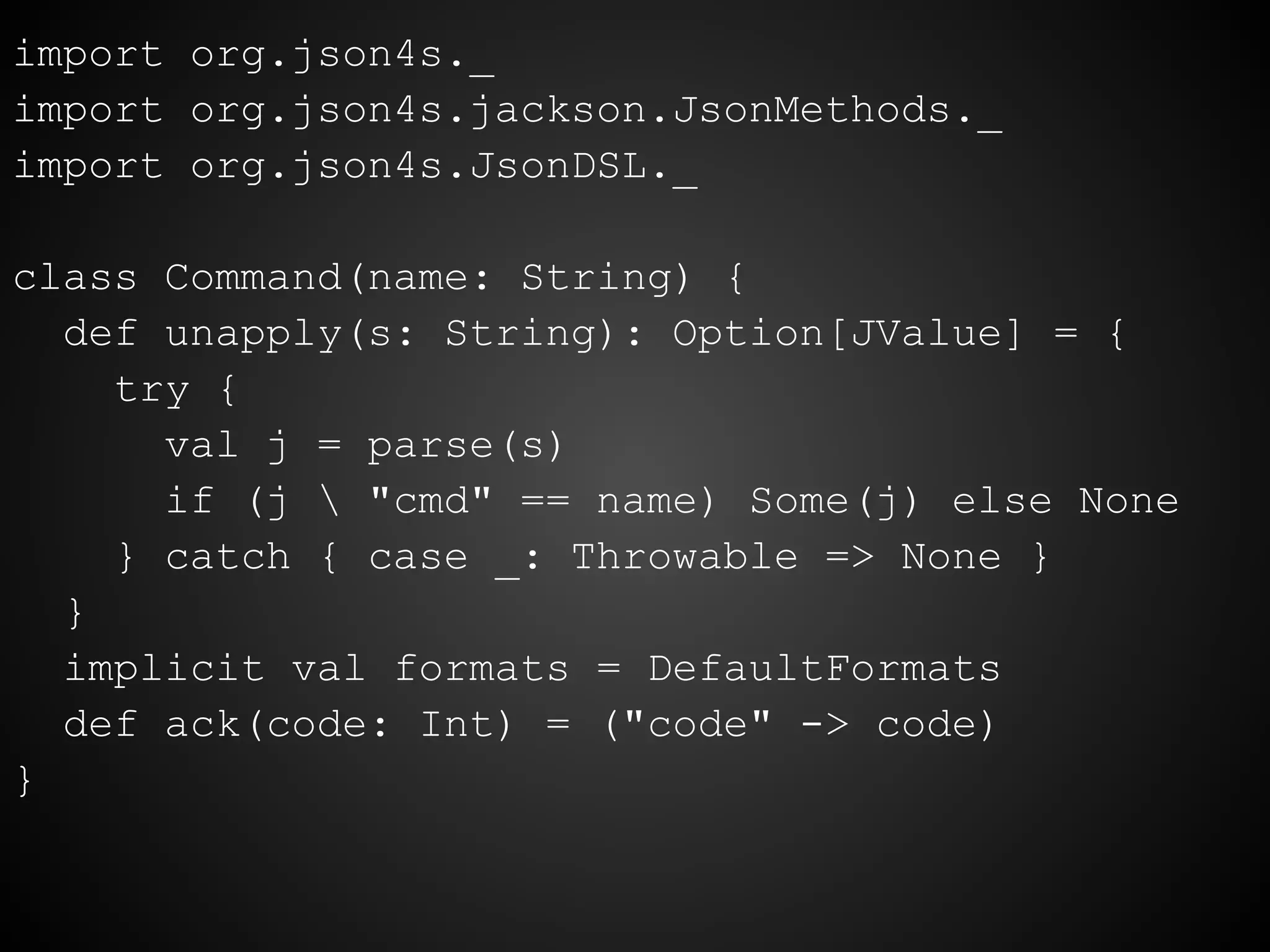 import org.json4s._
import org.json4s.jackson.JsonMethods._
import org.json4s.JsonDSL._
class Command(name: String) {
def unapply(s: String): Option[JValue] = {
try {
val j = parse(s)
if (j  "cmd" == name) Some(j) else None
} catch { case _: Throwable => None }
}
implicit val formats = DefaultFormats
def ack(code: Int) = ("code" -> code)
}
 