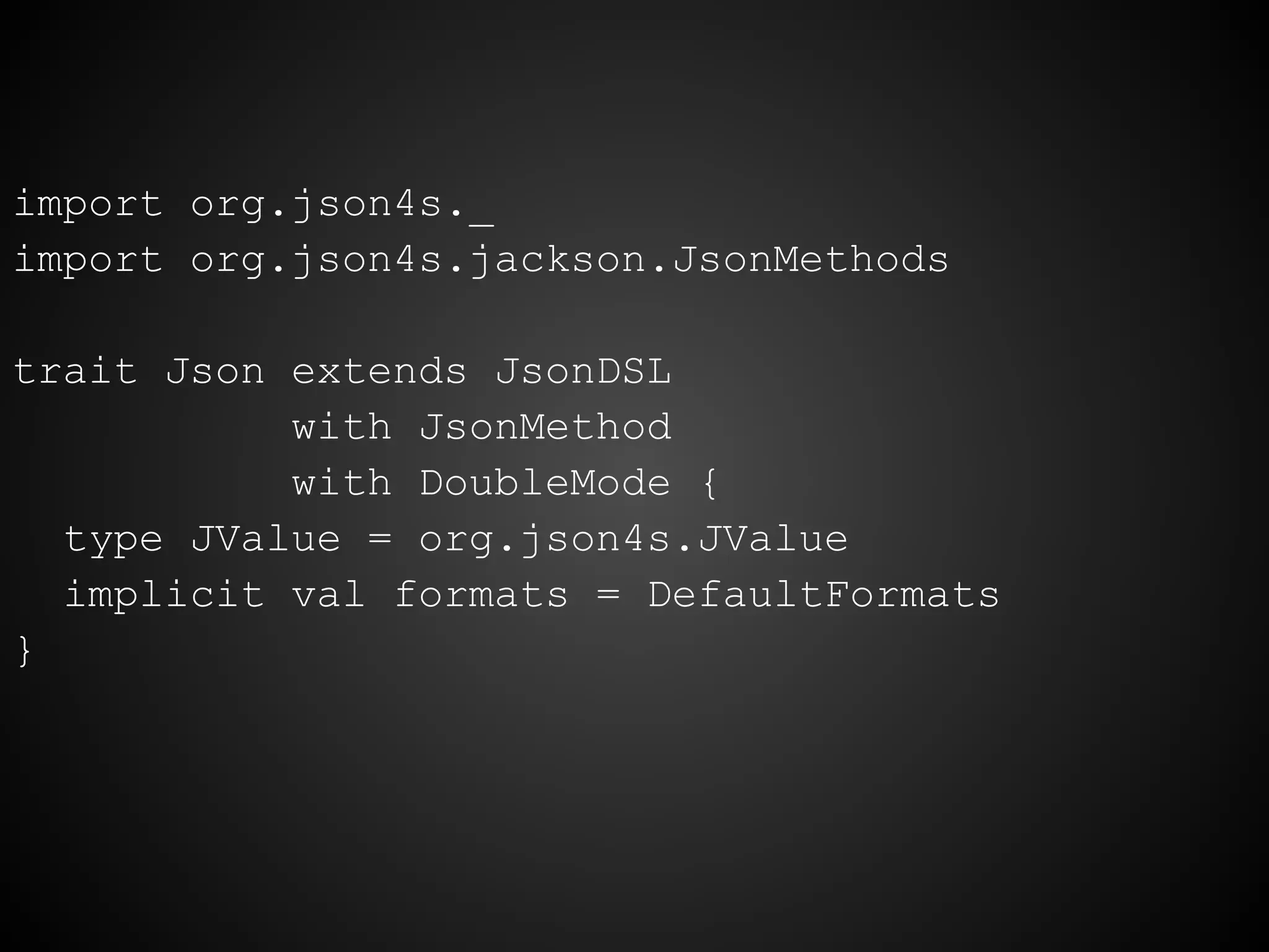 import org.json4s._
import org.json4s.jackson.JsonMethods
trait Json extends JsonDSL
with JsonMethod
with DoubleMode {
type JValue = org.json4s.JValue
implicit val formats = DefaultFormats
}
 
