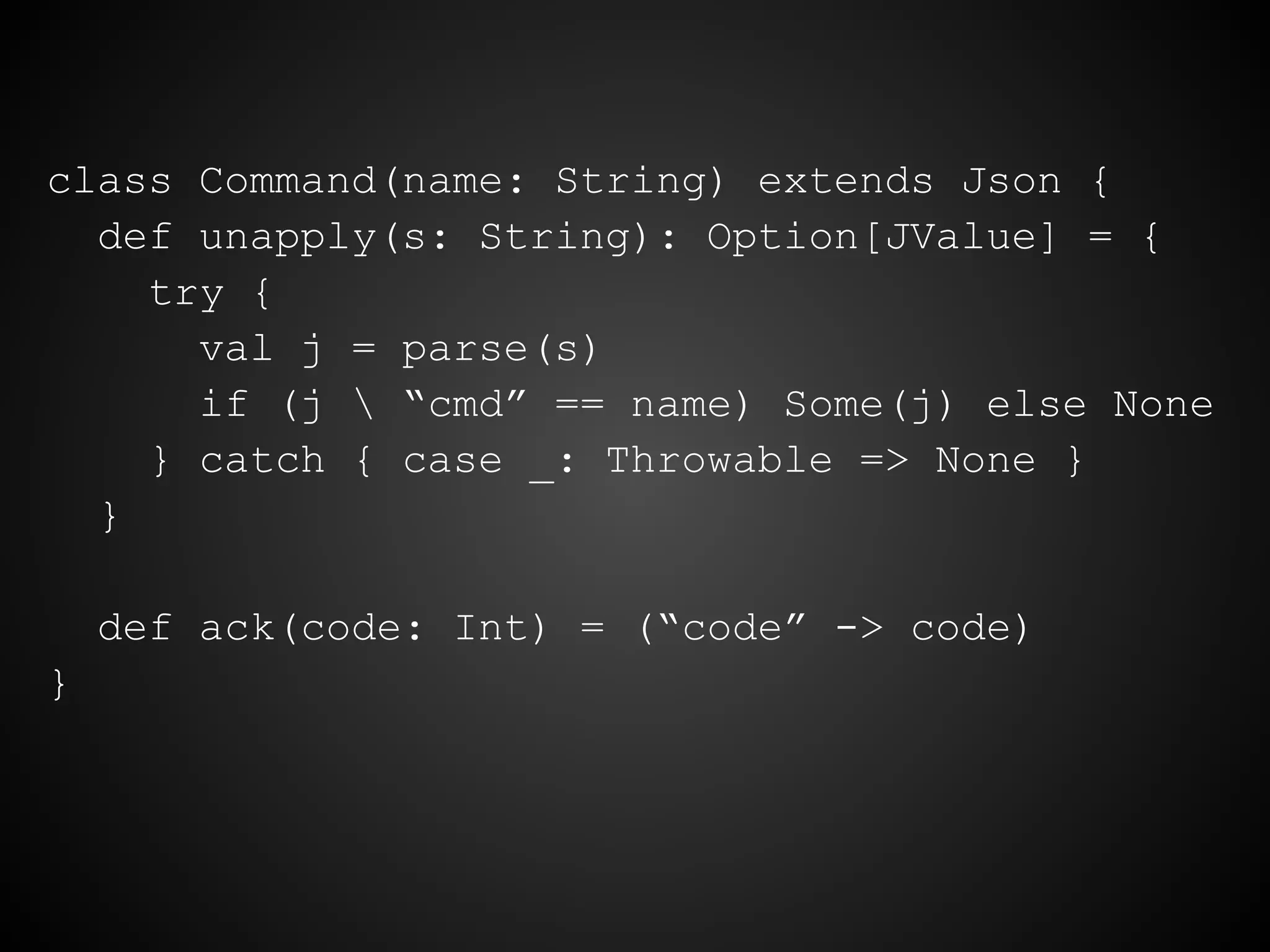 class Command(name: String) extends Json {
def unapply(s: String): Option[JValue] = {
try {
val j = parse(s)
if (j  “cmd” == name) Some(j) else None
} catch { case _: Throwable => None }
}
def ack(code: Int) = (“code” -> code)
}
 