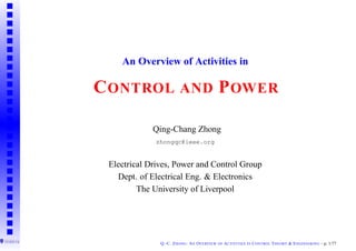 An Overview of Activities in

C ONTROL AND P OWER

             Qing-Chang Zhong
             zhongqc@ieee.org


 Electrical Drives, Power and Control Group
   Dept. of Electrical Eng. & Electronics
         The University of Liverpool




               Q.-C. Z HONG : A N OVERVIEW   OF   ACTIVITIES   IN   C ONTROL T HEORY & E NGINEERING – p. 1/77
 