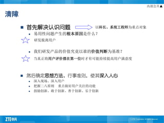 内部公开▲

清障
        首先解决认识问题             以科长、系统工程师为重点对象
            易用性问题产生的根本原因是什么？
             研发脱离用户


            我们研发产品的价值究竟以谁的价值判断为基准？
             当真正将用户评价摆在第一位时才有可能持续提高用户满意度



        然后确定思想方法、行事准则，使其深入人心
            深入现场、深入用户
            把握二八原则 重点做好用户关注的功能
            鼓励创新、敢于创新、善于创新、乐于创新
 