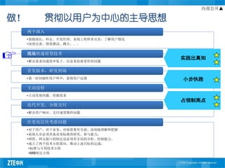 内部公开▲

做！        贯彻以用户为中心的主导思想
     两个深入
     •鼓励部长、科长、开发经理、系统工程师多出差，了解用户情况
     •深度访谈、绩效测试、蹲点。。。

     现场快速原型技术
                                     实践出真知
     •解决需求沟通效率低下、信息易扭曲变形的问题

     首发版本，研发到场
     •第一时间倾听用户呼声，获得用户反馈              小步快跑
     主动巡检
     •主动发现问题、挖掘需求
                                     占领制高点
     迭代开发、分批交付
     •解决用户响应、交付速度慢的问题

     在更高层次考虑问题
     •对于用户、对于业务、对场景要有全面、深刻地理解和把握
     •系统人员必须具备业务标准的研究、参与能力；
     •网管、网元接口的制定也必须有全局的分析、控制能力。
     •成立了两个技术小组策应、推动上述目标的达成：
      •标准与专利技术小组
      •MIB制定小组
 