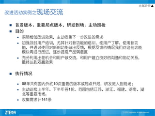 内部公开▲

改进活动实例之现场交流

   首发版本、重要局点版本，研发到场；主动巡检
   目的
       实际检验改进效果，主动收集下一步改进的需求
       加强及时用户培训，尤其针对新功能的培训，使用户了解、使用新功
        能，并通过使用对新的功能做出反馈，根据反馈的情况我们对这些功能
        模块再进行改进，逐步提高产品满意度
       充分利用出差机会和用户做交流，和用户建立良好的沟通和协助关系，
        最终达到双赢效果


   执行情况

       08年共有国内外约10次重要的版本或局点开局，研发派人到现场；
       主动巡检上半年、下半年各1轮，范围包括江苏、浙江、福建、湖南、湖
        北等重要市场。
       收集需求计141条
 
