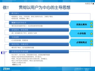 内部公开▲

做！        贯彻以用户为中心的主导思想
     两个深入
     •鼓励部长、科长、开发经理、系统工程师多出差，了解用户情况
     •深度访谈、绩效测试、蹲点。。。

     现场快速原型技术
                                     实践出真知
     •解决需求沟通效率低下、信息易扭曲变形的问题

     首发版本，研发到场
     •第一时间倾听用户呼声，获得用户反馈              小步快跑
     主动巡检
     •主动发现问题、挖掘需求
                                     占领制高点
     迭代开发、分批交付
     •解决用户响应、交付速度慢的问题

     在更高层次考虑问题
     •对于用户、对于业务、对场景要有全面、深刻地理解和把握
     •系统人员必须具备业务标准的研究、参与能力；
     •网管、网元接口的制定也必须有全局的分析、控制能力。
     •成立了两个技术小组策应、推动上述目标的达成：
      •标准与专利技术小组
      •MIB制定小组
 