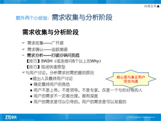 内部公开▲


额外两个小经验：需求收集与分析阶段


 需求收集与分析阶段
  需求收集——广开源
  需求确认——追踪溯源
 需求分析——打破沙锅问到底
  【技巧】5W2H（或连续问5个以上的Why）
  【技巧】现场快速原型
 与用户讨论、分析需求时需把握的原则
   提出人及最终用户讨论            核心是与真正用户
                            完全沟通
    确定最终用户的角色

    用户不是上帝、不是领导、不是专家，仅是一个与你对等的人

    用户的需求不一定都合理、都有深度

    用户的需求是可以引导的、用户的需求是可以发掘的
 