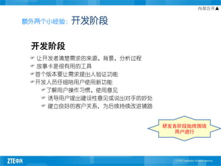 内部公开▲


额外两个小经验：开发阶段



 开发阶段
  让开发者清楚需求的来源、背景、分析过程
  故事卡是很有用的工具
 首个版本要让需求提出人验证功能
 开发人员仔细陪用户使用新功能
    了解用户操作习惯、使用意见
     诱导用户提出建设性意见或说出对手的妙处
     建立良好的客户关系，为后续持续改进铺路


                            研发各阶段始终围绕
                               用户进行
 