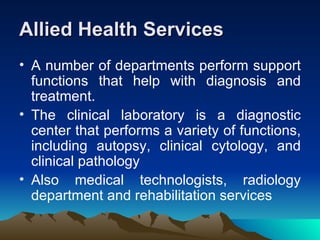 Allied Health Services A number of departments perform support functions that help with diagnosis and treatment.  The clinical laboratory is a diagnostic center that performs a variety of functions, including autopsy, clinical cytology, and clinical pathology  Also medical technologists, radiology department and rehabilitation services 